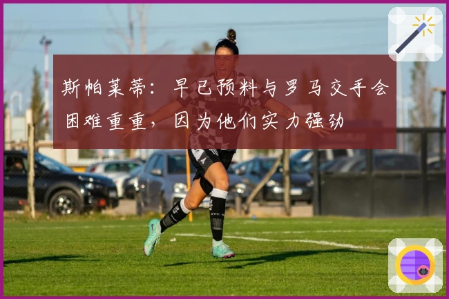 斯帕莱蒂：早已预料与罗马交手会困难重重，因为他们实力强劲