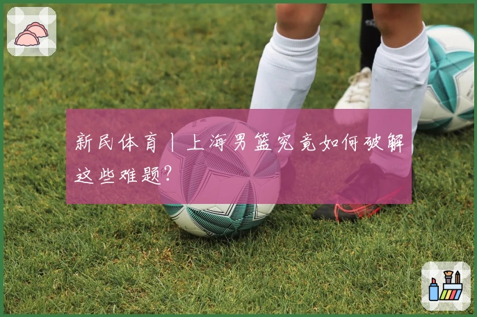 新民体育丨上海男篮究竟如何破解这些难题？