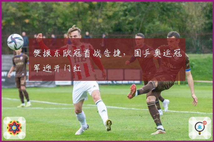 樊振东欧冠首战告捷，国乒奥运冠军迎开门红