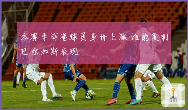 本赛季海港球员身价上涨 谁能复制巴尔加斯表现